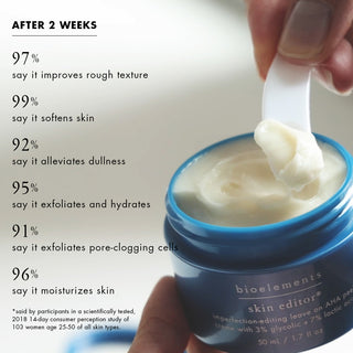 after 2 weeks: 97%* say it improves rough texture 99%* say it softens skin 92%* say it alleviates dullness 95%* say it exfoliates and hydrates 91%* say it exfoliates pore-clogging cells 96%* say it moisturizes skin  *said by participants in a scientifically tested, 2018 14-day consumer perception study of 103 women age 25-50 of all skin types.
